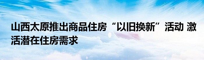 山西太原推出商品住房“以旧换新”活动 激活潜在住房需求