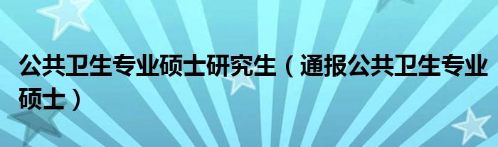 公共卫生专业硕士研究生（通报公共卫生专业硕士）