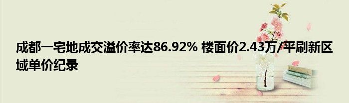 成都一宅地成交溢价率达86.92% 楼面价2.43万/平刷新区域单价纪录