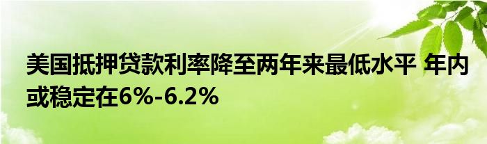 美国抵押贷款利率降至两年来最低水平 年内或稳定在6%-6.2%