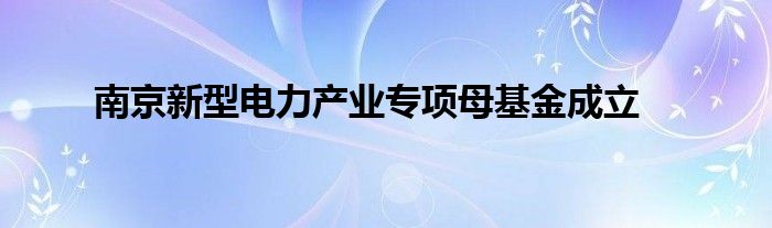 南京新型电力产业专项母基金成立