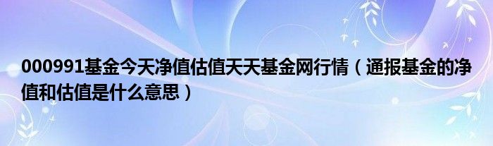 000991基金今天净值估值天天基金网行情（通报基金的净值和估值是什么意思）