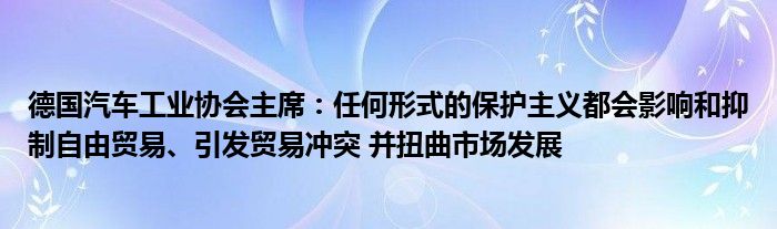 德国汽车工业协会主席：任何形式的保护主义都会影响和抑制自由贸易、引发贸易冲突 并扭曲市场发展