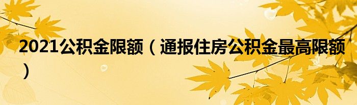 2021公积金限额（通报住房公积金最高限额）