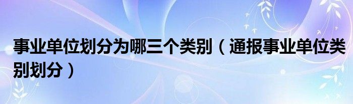 事业单位划分为哪三个类别（通报事业单位类别划分）