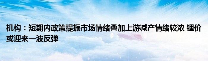 机构：短期内政策提振市场情绪叠加上游减产情绪较浓 锂价或迎来一波反弹