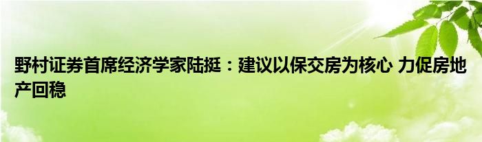 野村证券首席经济学家陆挺：建议以保交房为核心 力促房地产回稳