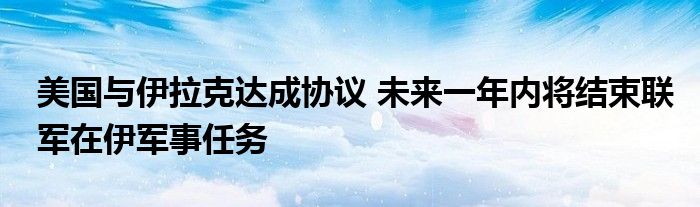 美国与伊拉克达成协议 未来一年内将结束联军在伊军事任务