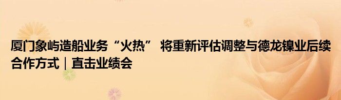 厦门象屿造船业务“火热” 将重新评估调整与德龙镍业后续合作方式｜直击业绩会