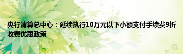 央行清算总中心：延续执行10万元以下小额支付手续费9折收费优惠政策