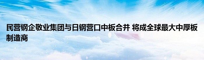 民营钢企敬业集团与日钢营口中板合并 将成全球最大中厚板制造商