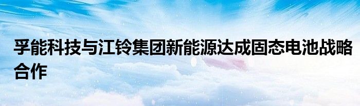 孚能科技与江铃集团新能源达成固态电池战略合作