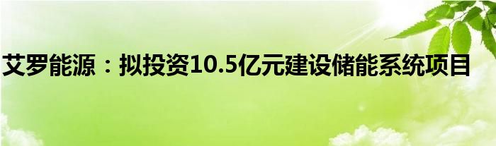 艾罗能源：拟投资10.5亿元建设储能系统项目