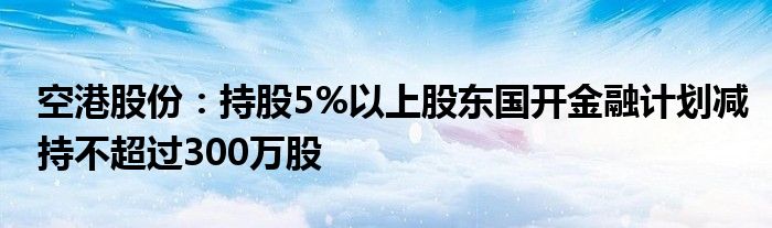 空港股份：持股5%以上股东国开
计划减持不超过300万股