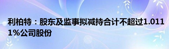 利柏特：股东及监事拟减持合计不超过1.0111%公司股份