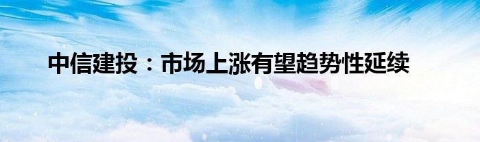 中信建投：市场上涨有望趋势性延续