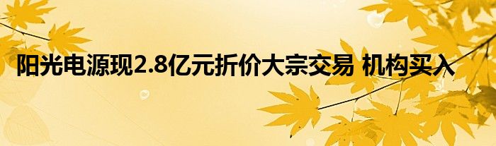 阳光电源现2.8亿元折价大宗交易 机构买入