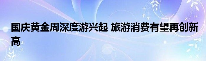 国庆黄金周深度游兴起 旅游消费有望再创新高