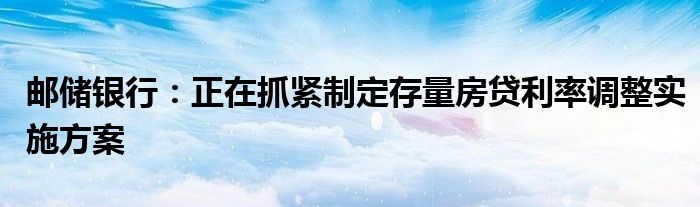 邮储银行：正在抓紧制定存量房贷利率调整实施方案