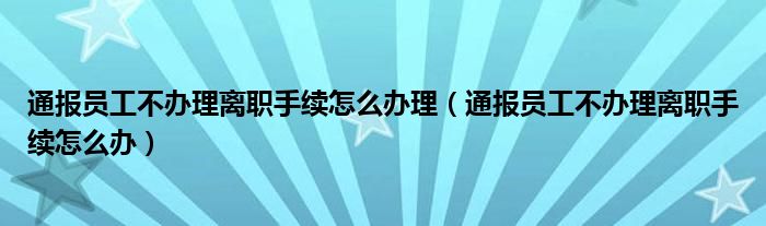 通报员工不办理离职手续怎么办理（通报员工不办理离职手续怎么办）