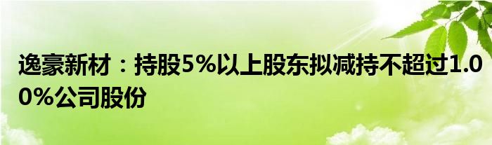 逸豪新材：持股5%以上股东拟减持不超过1.00%公司股份