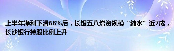 上半年净利下滑66%后，长银五八增资规模“缩水”近7成，长沙银行持股比例上升