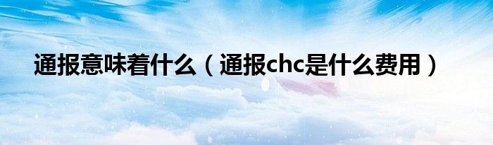 通报意味着什么（通报chc是什么费用）