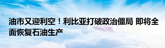 油市又迎利空！利比亚打破政治僵局 即将全面恢复石油生产