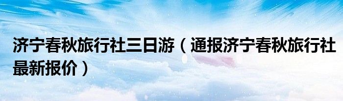 济宁春秋旅行社三日游（通报济宁春秋旅行社最新报价）