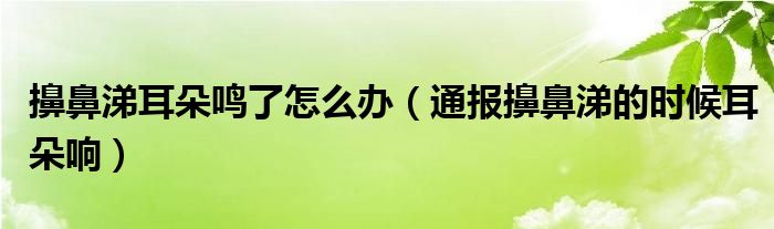 擤鼻涕耳朵鸣了怎么办（通报擤鼻涕的时候耳朵响）