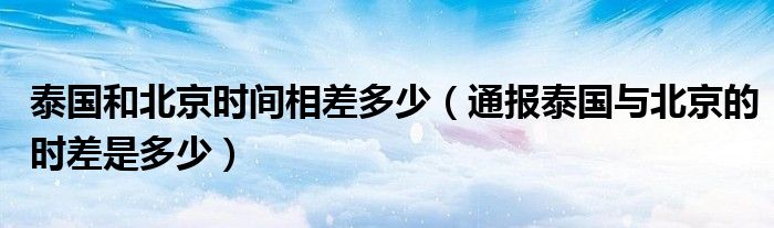 泰国和北京时间相差多少（通报泰国与北京的时差是多少）