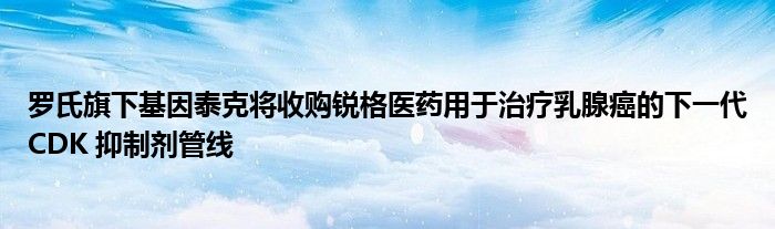 罗氏旗下基因泰克将收购锐格医药用于治疗乳腺癌的下一代CDK 抑制剂管线