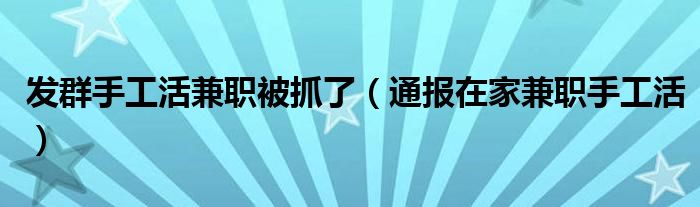 发群手工活兼职被抓了（通报在家兼职手工活）