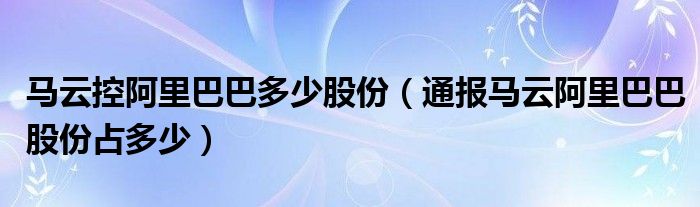 马云控阿里巴巴多少股份（通报马云阿里巴巴股份占多少）