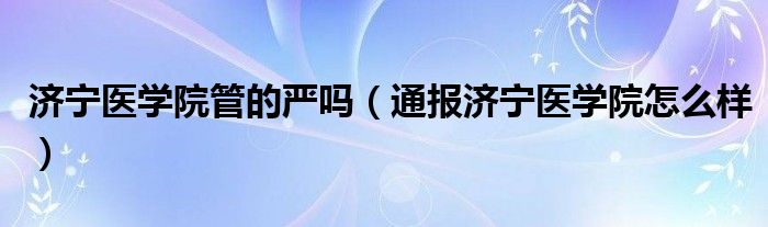 济宁医学院管的严吗（通报济宁医学院怎么样）