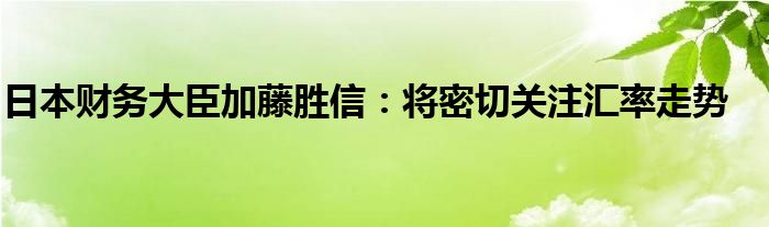 日本财务大臣加藤胜信：将密切关注汇率走势