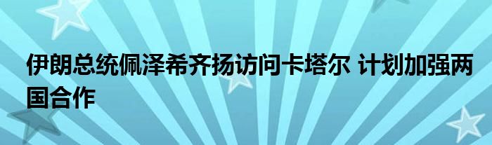 伊朗总统佩泽希齐扬访问卡塔尔 计划加强两国合作