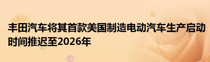 丰田汽车将其首款美国制造电动汽车生产启动时间推迟至2026年