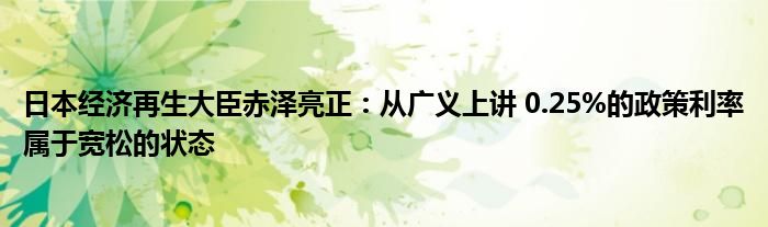 日本经济再生大臣赤泽亮正：从广义上讲 0.25%的政策利率属于宽松的状态