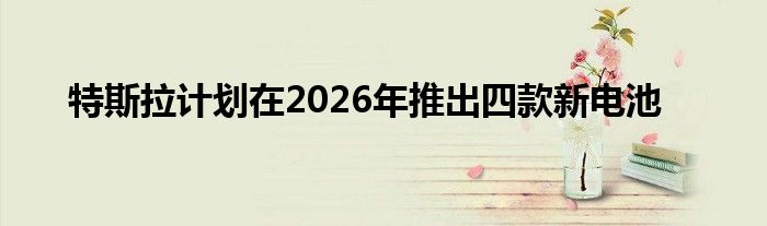 特斯拉计划在2026年推出四款新电池