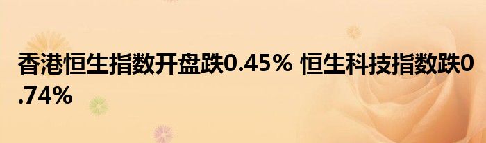 香港恒生指数开盘跌0.45% 恒生科技指数跌0.74%