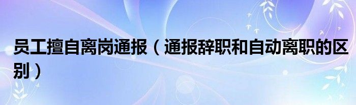 员工擅自离岗通报（通报辞职和自动离职的区别）