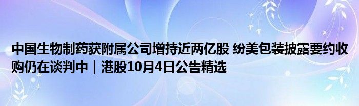 中国生物制药获附属公司增持近两亿股 纷美包装披露要约收购仍在谈判中｜港股10月4日公告精选