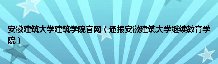 安徽建筑大学建筑学院官网（通报安徽建筑大学继续教育学院）