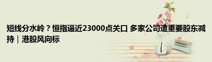 短线分水岭？恒指逼近23000点关口 多家公司遭重要股东减持｜港股风向标