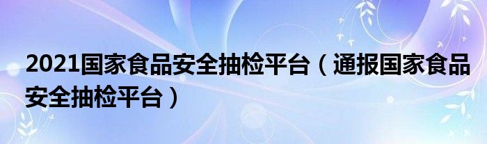 2021国家食品安全抽检平台（通报国家食品安全抽检平台）