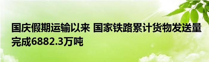 国庆假期运输以来 国家铁路累计货物发送量完成6882.3万吨