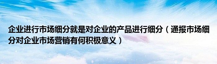 企业进行市场细分就是对企业的产品进行细分（通报市场细分对企业市场营销有何积极意义）