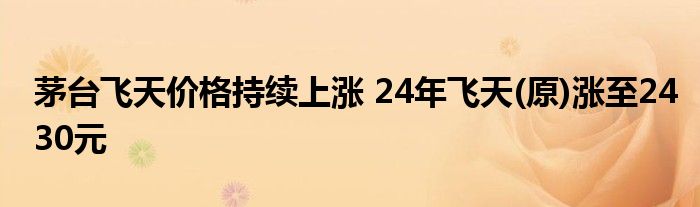 茅台飞天价格持续上涨 24年飞天(原)涨至2430元