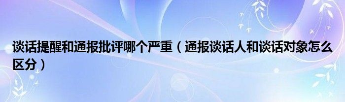 谈话提醒和通报批评哪个严重（通报谈话人和谈话对象怎么区分）